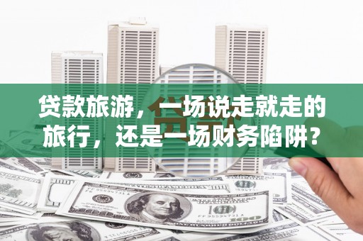 大城贷款旅游，一场说走就走的旅行，还是一场财务陷阱？