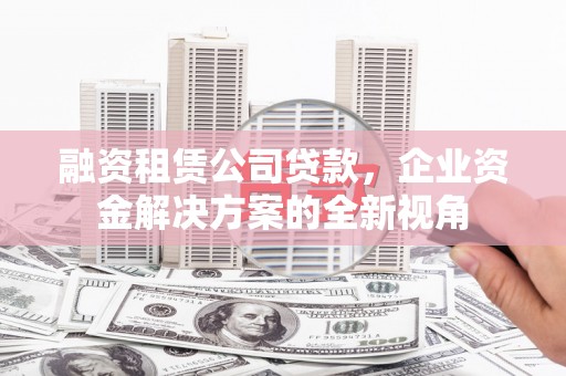 大城融资租赁公司贷款，企业资金解决方案的全新视角