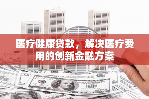大城医疗健康贷款，解决医疗费用的创新金融方案