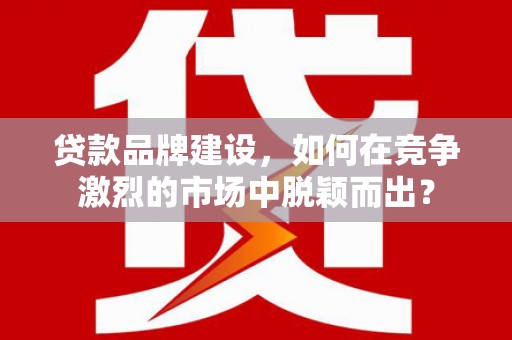 大城贷款品牌建设，如何在竞争激烈的市场中脱颖而出？